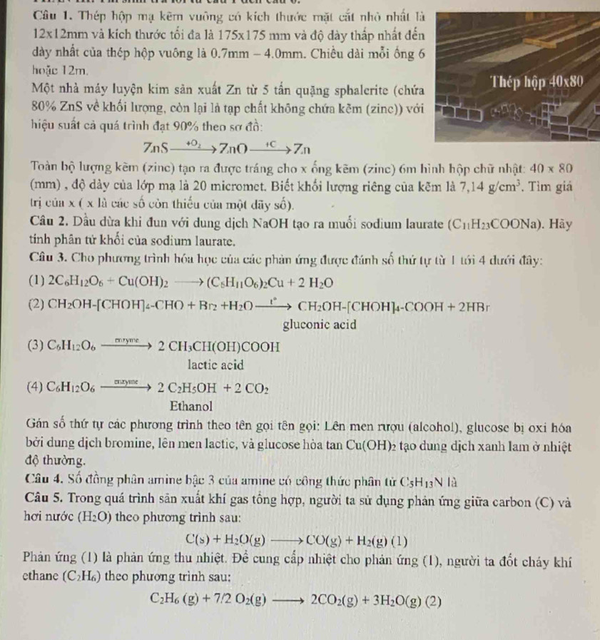 Thép hộp mạ kẽm vuông có kích thước mặt cắt nhỏ nhất là
12* 12mm và kích thước tối đa là 175* 175 mm và độ dày thấp nhất đến
dày nhất của thép hộp vuông là 0.7mm - 4.0mm. Chiều dài mỗi ống 6
hoặc 12m.
Một nhà máy luyện kim sản xuất Zn từ 5 tấn quặng sphalerite (chứa Thép hộp 40x80
80% ZnS về khối lượng, còn lại là tạp chất không chứa kẽm (zinc)) với
hiệu suất cả quá trình đạt 90% theo sơ đồ:
7ASxrightarrow +O_27_nOxrightarrow +C7_n
Toàn bộ lượng kẽm (zinc) tạo ra được tráng cho x ống kẽm (zinc) 6m hình hộp chữ nhật: 40* 80
(mm) , độ dày của lớp mạ là 20 micromet. Biết khối lượng riêng của kẽm là 7,14g/cm^3 , Tìm giá
trj cúa x(xli các số còn thiếu của một dãy số).
Câu 2. Dầu dừa khi đun với dung dịch NaOH tạo ra muối sodium laurate (C_11H_23COONa). Hày
tinh phân tử khối của sodium laurate.
Câu 3. Cho phương trình hóa học của các phản ứng được đánh số thứ tự từ 1 tới 4 dưới đây:
(1) 2C_6H_12O_6+Cu(OH)_2to (C_6H_11O_6)_2Cu+2H_2O
(2) CH_2OH-[CHOH]_4-CHO+Br_2+H_2Oxrightarrow I°CH_2OH-[CHOH]_4-COOH+2HBr
gluconic acid
(3) C_6H_12O_6xrightarrow mryme2CH_3CH(OH)COOH
lactic acid
(4) C_6H_12O_6xrightarrow meyme2C_2H_5OH+2CO_2
Ethanol
Gán số thứ tự các phương trình theo tên gọi tên gọi: Lên men rượu (alcohol), glucose bị oxỉ hóa
bởi dung dịch bromine, lên men lactic, và glucose hòa tan Cu(OH)_2 tạo dung dịch xanh lam ở nhiệt
độ thường.
Câu 4. Số đồng phân amine bậc 3 của amine có công thức phân tử C_5H_13N là
Câu 5. Trong quá trình săn xuất khí gas tổng hợp, người ta sử dụng phản ứng giữa carbon (C) và
hơi nước (H_2O) theo phương trình sau:
C(s)+H_2O(g)to CO(g)+H_2(g)(l)
Phản ứng (1) là phản ứng thu nhiệt. Để cung cấp nhiệt cho phản ứng (1), người ta đốt cháy khí
ethane (C_2H_6) theo phương trình sau:

C_2H_6(g)+7/2O_2(g)to 2CO_2(g)+3H_2O(g)(2)