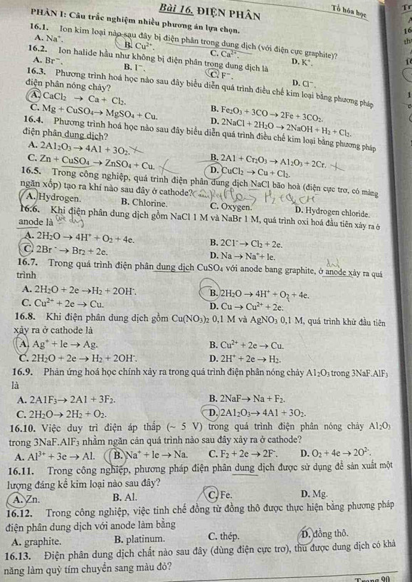 Tr
Bài 16, điện phân
Tổ hóa học
PHÀN I: Câu trắc nghiệm nhiều phương án lựa chọn.
16
th
16.1. Ion kim loại nào sau đây bị điện phân trong dung dịch (với điện cực graphite)? i
A. Na ` B. Cu^(2+). C. Ca^(2+).
16,2. Ion halide hầu như không bị điện phân trong dung dịch là C F^-.
D. K^+.
A. Br^-. B. 1^-.
diện phân nóng chảy?
D. Cl^-.
16.3. Phương trình hoá học nào sau đây biểu diễn quá trình điều chế kim loại bằng phương pháp
A. CaCl_2to Ca+Cl_2.
1
C. Mg+CuSO_4to MgSO_4+Cu. B. Fe_2O_3+3COto 2Fe+3CO_2.
D. 2NaCl+2H_2Oto 2NaOH+H_2+Cl_2.
16.4. Phương trình hoá học nào sau đây biểu diễn quá trình điều chế kim loại bằng phương pháp
điện phân dung dịch?
A. 2Al_2O_3to 4Al+3O_2. B.
C. Zn+CuSO_4to ZnSO_4+Cu. D. 2Al+Cr_2O_3to Al_2O_3+2Cr. CuCl_2to Cu+Cl_2.
16.5. Trong công nghiệp, quả trình điện phân dung dịch NaCl bão hoà (điện cực trơ, có màng
ngǎn xop) tạo ra khí nào sau đây ở cathode?
A. Hydrogen. B. Chlorine. C. Oxygen. D. Hydrogen chloride.
16.6. Khi điện phân dung dịch gồm NaCl 1 M và NaBr 1 M, quá trình oxi hoá đầu tiên xây ra ở
anode là
A. 2H_2Oto 4H^++O_2+4e.
B. 2Cl^-to Cl_2+2e.
C 2Br^-to Br_2+2e.
D. Nato Na^++le.
16.7. Trong quá trình điện phân dung dịch CuSO_4 với anode bang graphite, ở anode xảy ra quá
trình
A. 2H_2O+2eto H_2+2OH^-. B. 2H_2Oto 4H^++O_2+4e.
C. Cu^(2+)+2eto Cu. D. Cuto Cu^(2+)+2e.
16.8. Khi điện phân dung dịch gồm Cu(NO_3) 0,1 M và AgNO_30,1M , quá trình khử đầu tiên
xảy ra ở cathode là
A Ag^++leto Ag.
B. Cu^(2+)+2eto Cu.
C. 2H_2O+2eto H_2+2OH^-. D. 2H^++2eto H_2.
16.9. Phản ứng hoá học chính xảy ra trong quá trình điện phân nóng chảy Al_2O_3 trong 3NaF AIF_3
là
B.
A. 2A1F_3to 2A1+3F_2. 2NaFto Na+F_2.
C. 2H_2Oto 2H_2+O_2. D. 2Al_2O_3to 4Al+3O_2.
16.10. Việc duy trì điện áp thắp (~ 5 V) trong quá trình điện phân nóng chảy Al_2O_3
trong 3NaF.AlF₃ nhằm ngăn cản quá trình nảo sau đây xảy ra ở cathode?
A. Al^(3+)+3eto Al. B. Na^++leto Na. C. F_2+2eto 2F. D. O_2+4eto 2O^(2-).
16.11. Trong công nghiệp, phương pháp điện phân dung dịch được sử dụng đề sản xuất một
lượng đáng kể kim loại nào sau đây?
A. Zn. B. Al. C. Fe. D. Mg.
16.12. Trong công nghiệp, việc tinh chế đồng từ đồng thô được thực hiện bằng phương pháp
điện phân dung dịch với anode làm bằng
A. graphite. B. platinum. C. thép. D. đồng thô,
16.13. Điện phân dung dịch chất nào sau đây (dùng điện cực trơ), thu được dung dịch có khả
năng làm quỳ tím chuyển sang màu đỏ?