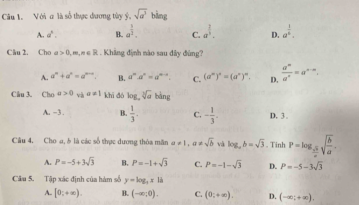 Với a là số thực dương tùy ý, sqrt(a^3) bằng
A. a^6. B. a^(frac 3)2. a^(frac 2)3. a^(frac 1)6. 
C.
D.
Câu 2. Cho a>0,m,n∈ R. Khắng định nào sau đây đúng?
A. a^m+a^n=a^(m+n). B. a^m.a^n=a^(m-n). C. (a^m)^n=(a^n)^m. D.  a^m/a^n =a^(n-m). 
Câu 3. Cho a>0 và a!= 1 khi đó log _asqrt[3](a) bang
A. -3. B.  1/3 . C. - 1/3 . D. 3.
Câu 4. Cho a, b là các số thực dương thỏa mãn a!= 1, a!= sqrt(b) và log _ab=sqrt(3). Tính P=log _ sqrt(b)/a sqrt(frac b)a.
A. P=-5+3sqrt(3) B. P=-1+sqrt(3) C. P=-1-sqrt(3) D. P=-5-3sqrt(3)
Câu 5. Tập xác định của hàm số y=log _5x1a
A. [0;+∈fty ). B. (-∈fty ;0). C. (0;+∈fty ). D. (-∈fty ;+∈fty ).