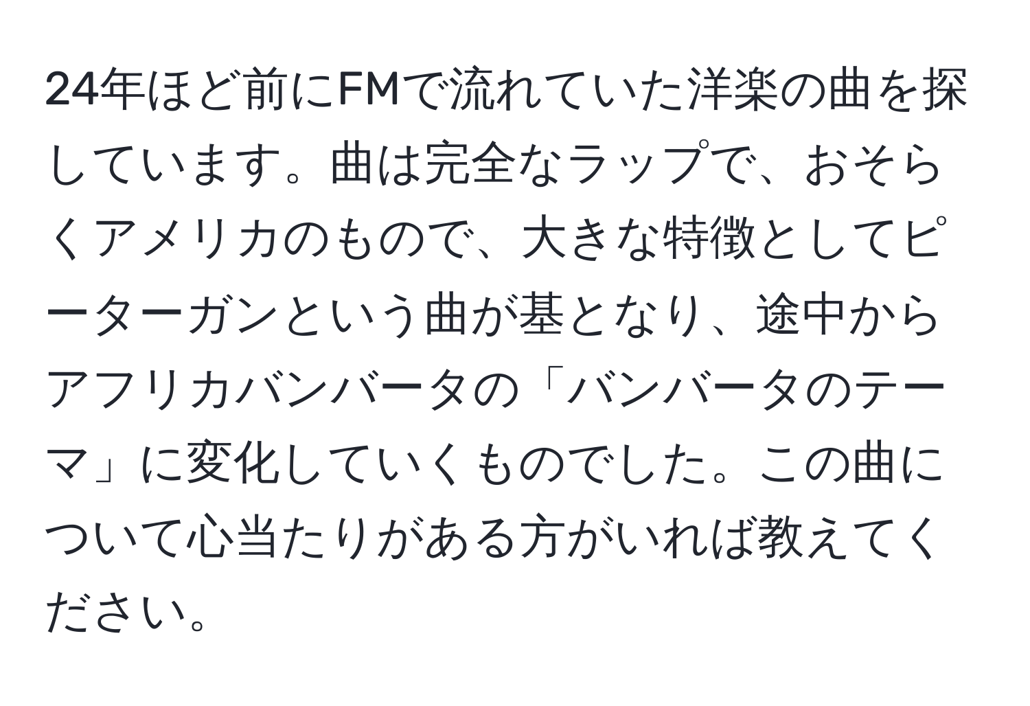 24年ほど前にFMで流れていた洋楽の曲を探しています。曲は完全なラップで、おそらくアメリカのもので、大きな特徴としてピーターガンという曲が基となり、途中からアフリカバンバータの「バンバータのテーマ」に変化していくものでした。この曲について心当たりがある方がいれば教えてください。