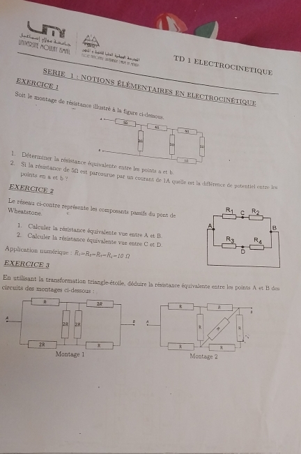 UnHERSIL HOWN ISMM
TD 1 ELECTROCINETIQUE
EXERCICE 1
SeRIe 1 : notions élémentaires en electrocinétique
Soit le montage de résistance illustré à la figure ci-dessous
10

a
1n
1. Déterminer la résistance équivalente entre les points a et b.
2. Si la résistance de 5Ω1 est parcourue par un courant de 1A quelle est la différence de potentiel entre les
points en a et b '
EXERCICE 2 
Le réseau ci-contre représente les composants passifs du pent de
Wheatstone. 
1. Calculer la résistance équivalente vue entre A et B
2. Calculer la résistance équivalente vue entre C et D.
Application numérique : R_1=R_2-R_1-R_4=10Omega
EXERCICE 3
En utilisant la transformation triangle-étoile, déduire la résistance équivalente entre les points A et B des
circuits des montages ci-dessous :