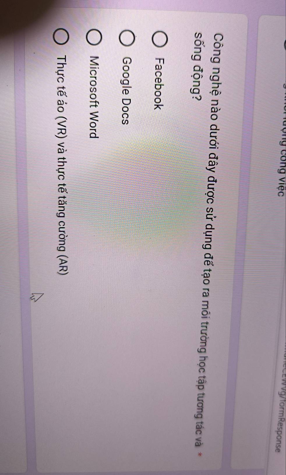 Hượng công việc eC EWVg/form Response
Công nghệ nào dưới đây được sử dụng để tạo ra môi trường học tập tương tác và*
sống động?
Facebook
Google Docs
Microsoft Word
Thực tế ảo (VR) và thực tế tăng cường (AR)