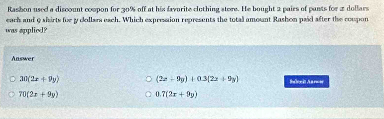 Rashon used a discount coupon for 30% off at his favorite clothing store. He bought 2 pairs of pants for x dollars
each and 9 shirts for y dollars each. Which expression represents the total amount Rashon paid after the coupon
was applied?
Answer
30(2x+9y)
(2x+9y)+0.3(2x+9y) Submiz Answer
70(2x+9y)
0.7(2x+9y)