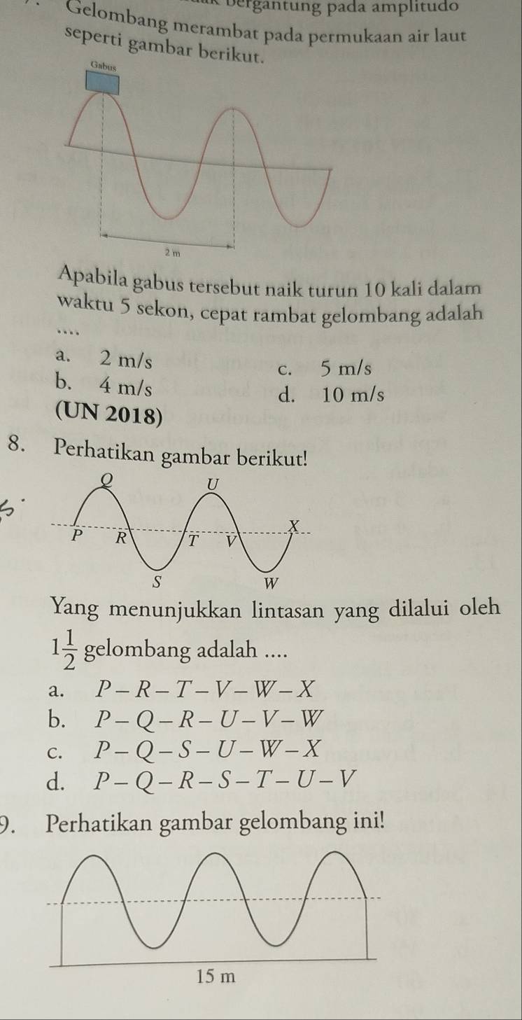 bergäntung pada amplítudo
Gelombang merambat pada permukaan air laut
seperti gambar berik
Apabila gabus tersebut naik turun 10 kali dalam
waktu 5 sekon, cepat rambat gelombang adalah
....
a. 2 m/s
c. 5 m/s
b. 4 m/s
d. 10 m/s
(UN 2018)
8. Perhatikan gambar berikut!
Yang menunjukkan lintasan yang dilalui oleh
1 1/2 gelom bang adalah ....
a. P-R-T-V-W-X
b. P-Q-R-U-V-W
C. P-Q-S-U-W-X
d. P-Q-R-S-T-U-V
9. Perhatikan gambar gelombang ini!