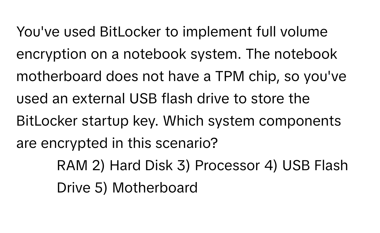 You've used BitLocker to implement full volume encryption on a notebook system. The notebook motherboard does not have a TPM chip, so you've used an external USB flash drive to store the BitLocker startup key. Which system components are encrypted in this scenario?

1) RAM 2) Hard Disk 3) Processor 4) USB Flash Drive 5) Motherboard