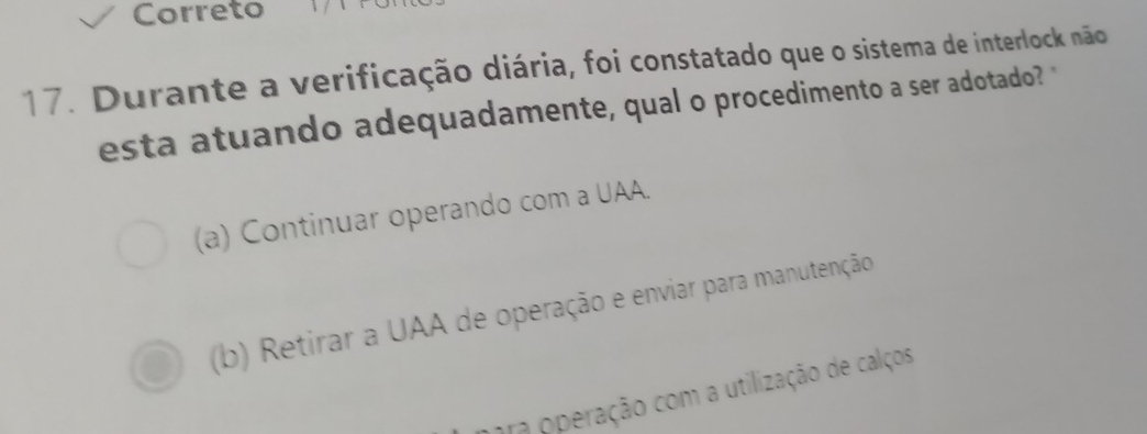 Correto
17. Durante a verificação diária, foi constatado que o sistema de interlock não
esta atuando adequadamente, qual o procedimento a ser adotado? "
(a) Continuar operando com a UAA.
(b) Retirar a UAA de operação e enviar para manutenção
ara operação com a utilização de calços