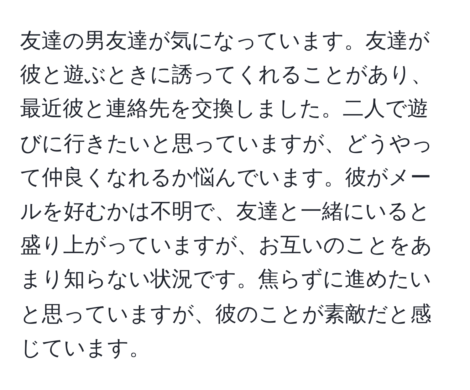 友達の男友達が気になっています。友達が彼と遊ぶときに誘ってくれることがあり、最近彼と連絡先を交換しました。二人で遊びに行きたいと思っていますが、どうやって仲良くなれるか悩んでいます。彼がメールを好むかは不明で、友達と一緒にいると盛り上がっていますが、お互いのことをあまり知らない状況です。焦らずに進めたいと思っていますが、彼のことが素敵だと感じています。