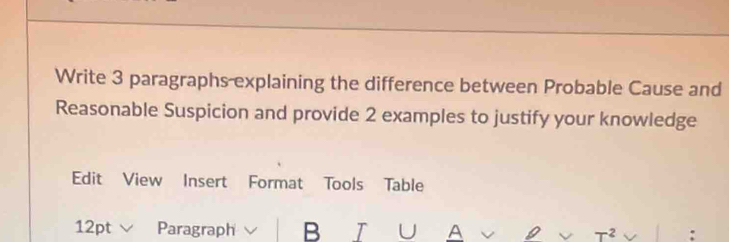 Write 3 paragraphs explaining the difference between Probable Cause and 
Reasonable Suspicion and provide 2 examples to justify your knowledge 
Edit View Insert Format Tools Table 
12pt Paragraph B IUA 2