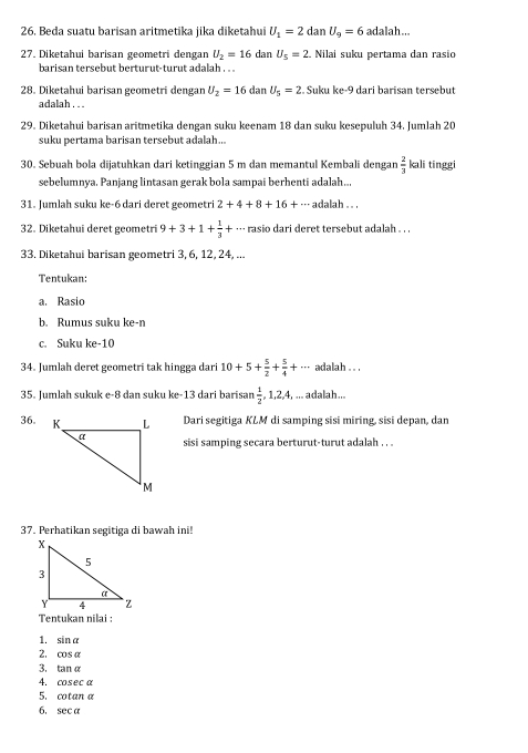 Beda suatu barisan aritmetika jika diketahui U_1=2danU_9=6 a dalah...
27. Diketahui barisan geometri dengan U_2=16 dan U_5=2. Nilai suku pertama dan rasio
barisan tersebut berturut-turut adalah . . .
28. Diketahui barisan geometri dengan U_2=16 dan U_5=2. Suku ke-9 dari barisan tersebut
adalah . .
29. Diketahui barisan aritmetika dengan suku keenam 18 dan suku kesepuluh 34. Jumlah 20
suku pertama barisan tersebut adalah...
30. Sebuah bola dijatuhkan dari ketinggian 5 m dan memantul Kembali dengan  2/3  kali tinggi
sebelumnya. Panjang lintasan gerak bola sampai berhenti adalah..,
31. Jumlah suku ke-6 dari deret geometri 2+4+8+16+·s adalah·s
32. Diketahui deret geometri 9+3+1+ 1/3 +·s rasio dari deret tersebut adalah . . .
33. Diketahui barisan geometri 3, 6, 12, 24, ...
Tentukan:
a. Rasio
b. Rumus suku ke-n
c. Suku ke-10
34. Jumlah deret geometri tak hingga dari 10+5+ 5/2 + 5/4 +... adalah . . .
35. Jumlah sukuk e-8 dan suku ke-13 dari barisan  1/2 ,1,2,4,... adalah...
36.  Dari segitiga KLM di samping sisi miring, sisi depan, dan
sisi samping secara berturut-turut adalah . . .
37. Perhatikan segitiga di bawah ini!
Tentukan nilai :
1. sin alpha
2. cos alpha
3. tan alpha
4. cosec alpha
5. cot ana
6, sec alpha