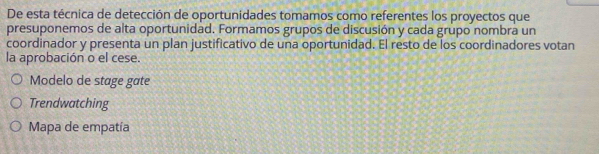 De esta técnica de detección de oportunidades tomamos como referentes los proyectos que
presuponemos de alta oportunidad. Formamos grupos de discusión y cada grupo nombra un
coordinador y presenta un plan justificativo de una oportunidad. El resto de los coordinadores votan
la aprobación o el cese.
Modelo de stage gate
Trendwatching
Mapa de empatía