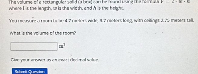 The volume of a rectangular solid (a box) can be found using the formula v=l· w· n
where I is the length, w is the width, and h is the height. 
You measure a room to be 4.7 meters wide, 3.7 meters long, with ceilings 2.75 meters tall. 
What is the volume of the room?
□ m^3
Give your answer as an exact decimal value. 
Submit Question