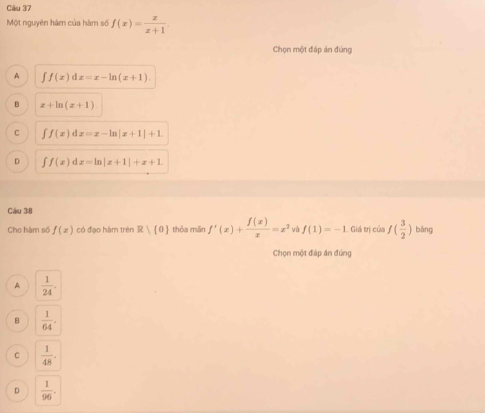 Một nguyên hàm của hàm số f(x)= x/x+1 . 
Chọn một đáp án đúng
A ∈tlimits f(x)dx=x-ln (x+1).
B x+ln (x+1).
C ∈t f(x)dx=x-ln |x+1|+1.
D ∈t f(x)dx=ln |x+1|+x+1. 
Câu 38
Cho hàm số f(x) có đạo hàm trên R| 0 thỏa män f'(x)+ f(x)/x =x^2 và f(1)=-1. Giá trị của f( 3/2 ) bǎng
Chọn một đáp án đúng
A  1/24 .
B  1/64 .
C  1/48 .
D  1/96 .