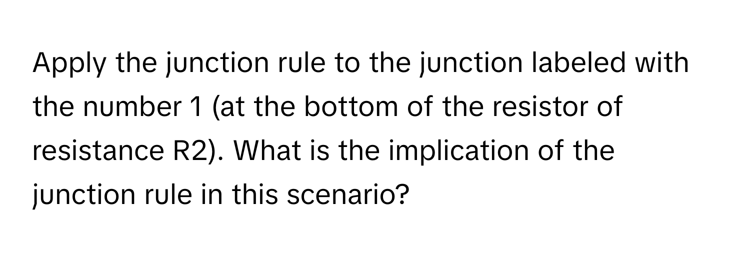 Apply the junction rule to the junction labeled with the number 1 (at the bottom of the resistor of resistance R2). What is the implication of the junction rule in this scenario?