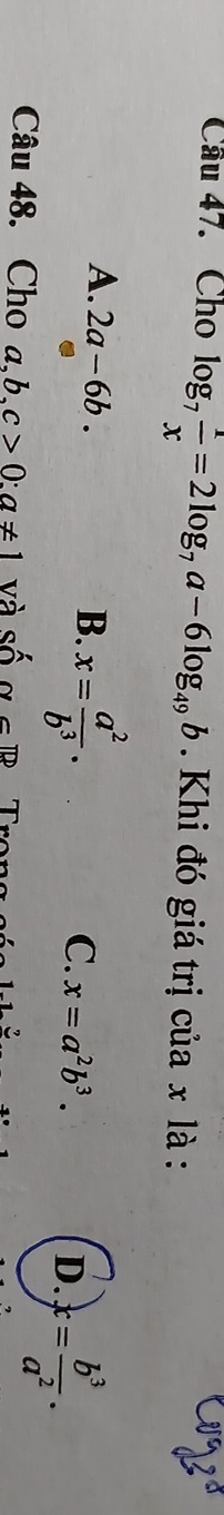 Cho log _7 1/x =2log _7a-6log _49b Khi đó giá trị của x là :
A. 2a-6b. B. x= a^2/b^3 . C. x=a^2b^3. D. x= b^3/a^2 . 
Câu 48. Cho a,b,c>0 : a!= 1 và shat Osim G□