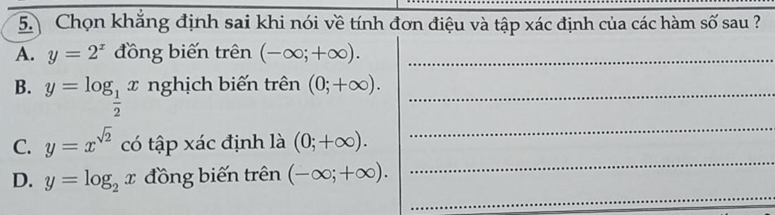 Chọn khẳng định sai khi nói về tính đơn điệu và tập xác định của các hàm số sau ?
A. y=2^x đồng biến trên (-∈fty ;+∈fty ). _
B. y=log _ 1/2 x nghịch biến trên (0;+∈fty ). _
_
_
C. y=x^(sqrt(2)) có tập xác định là (0;+∈fty ). 
_
D. y=log _2x đồng biến trên (-∈fty ;+∈fty ).