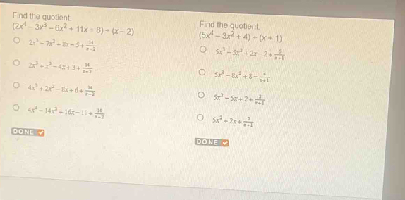 Find the quotient. Find the quotient.
(2x^4-3x^3-6x^2+11x+8)/ (x-2) (5x^4-3x^2+4)/ (x+1)
2x^3-7x^2+8x-5+ 14/x-2 
5x^3-5x^2+2x-2+ 6/x+1 
2x^3+x^2-4x+3+ 14/x-2 
5x^3-8x^2+8- 4/x+1 
4x^3+2x^2-8x+6+ 14/x-2 
5x^2-5x+2+ 2/x+1 
4x^3-14x^2+16x-10+ 14/x-2 
5x^2+2x+ 2/x+1 
DONE 
DONE V