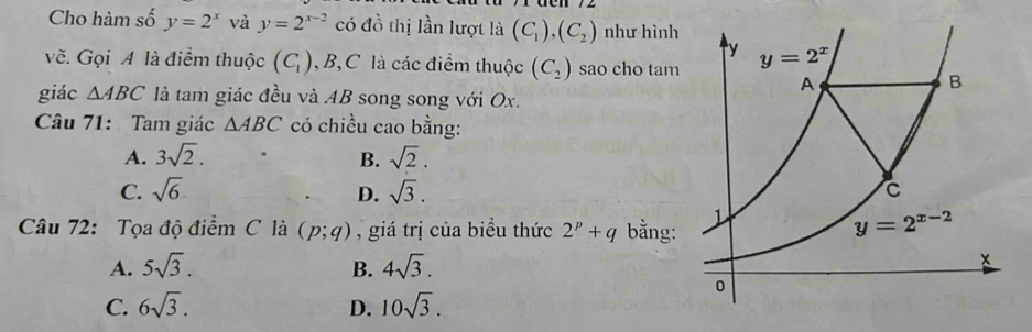 Cho hàm số y=2^x và y=2^(x-2) có đồ thị lần lượt là (C_1),(C_2) như hình
vẽ. Gọi A là điểm thuộc (C_1) , B,C là các điểm thuộc (C_2) sao cho tam
giác △ ABC là tam giác đều và AB song song với Ox.
Câu 71: Tam giác △ ABC có chiều cao bằng:
A. 3sqrt(2). B. sqrt(2).
C. sqrt(6). D. sqrt(3).
Câu 72: Tọa độ điểm C là (p;q) ,  giá trị của biểu thức 2^p+q bằng:
A. 5sqrt(3). B. 4sqrt(3).
C. 6sqrt(3). D. 10sqrt(3).