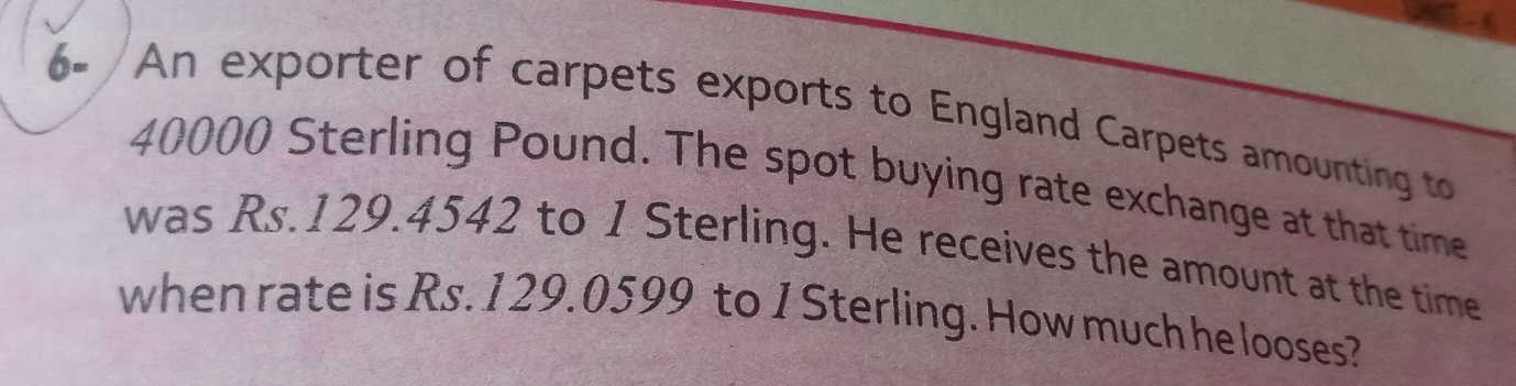 6=/An exporter of carpets exports to England Carpets amounting to
40000 Sterling Pound. The spot buying rate exchange at that time
was Rs.129.4542 to 1 Sterling. He receives the amount at the time
when rate is Rs. 129.0599 to 1 Sterling. Howmuchhe looses?