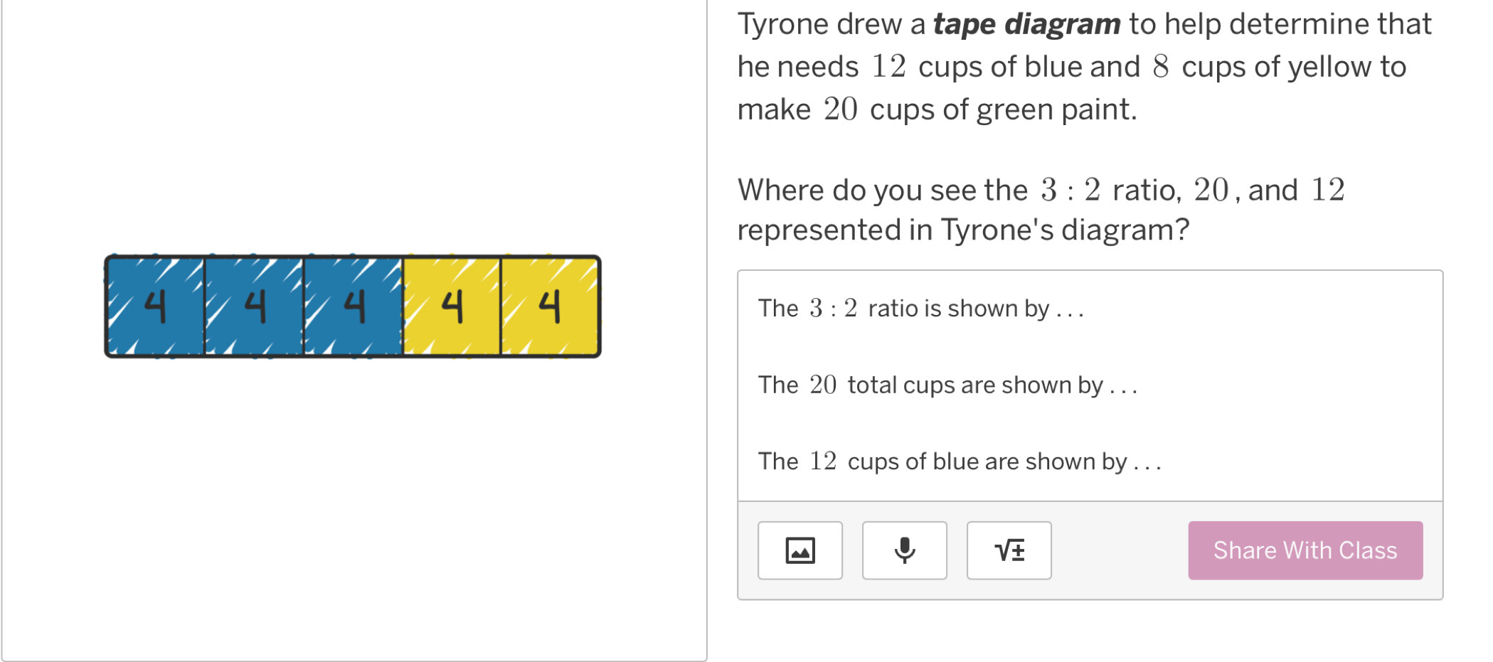 Tyrone drew a tape diagram to help determine that
he needs 12 cups of blue and 8 cups of yellow to
make 20 cups of green paint.
Where do you see the 3:2 ratio, 20 , and 12
represented in Tyrone's diagram?
4 4 4 4 The 3:2 ratio is shown by . . .
The 20 total cups are shown by . . .
The 12 cups of blue are shown by . . .
sqrt(± ) Share With Class