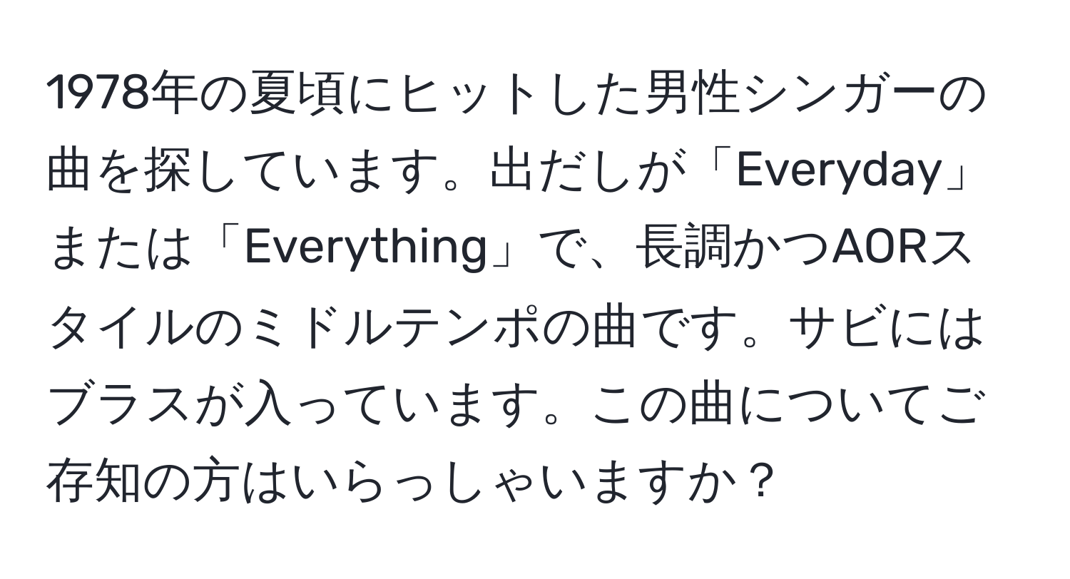 1978年の夏頃にヒットした男性シンガーの曲を探しています。出だしが「Everyday」または「Everything」で、長調かつAORスタイルのミドルテンポの曲です。サビにはブラスが入っています。この曲についてご存知の方はいらっしゃいますか？