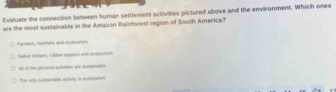 Evaluate the connection between human settlement activities pictured above and the environment. Which ones
are the most sustainable in the Amazon Rainforest region of South America?
Fanmers, ranchers and ecotourism
Native Indians, rubber tappers and ecotourism
All of the pictured activities are sustainable
The only sustainable activity is ecotourism