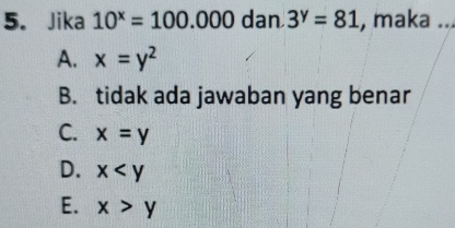 Jika 10^x=100.000 dan 3^y=81 , maka ...
A. x=y^2
B. tidak ada jawaban yang benar
C. x=y
D. x
E. x>y