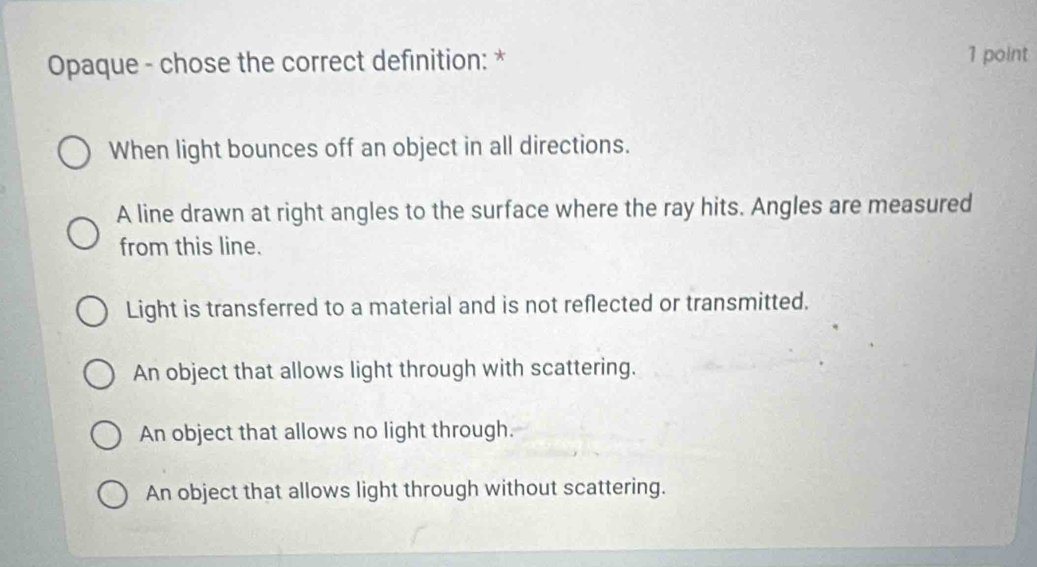 Opaque - chose the correct definition: * 1 point
When light bounces off an object in all directions.
A line drawn at right angles to the surface where the ray hits. Angles are measured
from this line.
Light is transferred to a material and is not reflected or transmitted.
An object that allows light through with scattering.
An object that allows no light through.
An object that allows light through without scattering.