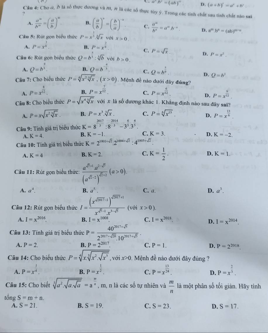 (B ) C. a^xb^y=(ab)^xy D. (a+b)'=a^x+b^y
Câu 4: Cho đ, h là số thực dương và M, 1 là các số thực tùy ý. Trong các tính chất sau tính chất nào sai
?
A.  a^m/b^m =( a/b )^m. B. ( a/b )^n=( b/a )^-n C.  a^m/b^n =a^mb^(-n). D. a^m.b^n=(ab)^m+n.
Câu 5: Rút gọn biểu thức P=x^(frac 1)3.sqrt[6](x) với x>0.
A. P=x^(frac 1)8. P=x^(frac 2)9.
B.
C. P=sqrt(x) D. P=x^2.
Câu 6: Rút gọn biểu thức Q=b^(frac 5)3:sqrt[3](b) với b>0.
A. Q=b^(frac 4)3. Q=b^(-frac 4)3.
B.
C. Q=b^(frac 5)9.
D. Q=b^2
Câu 7: Cho biểu thức P=sqrt[4](x^2sqrt [3]x),(x>0).  Mệnh đề nào dưới đây đúng?
B. P=x^(frac 7)12.
C.
A. P=x^(frac 8)12. P=x^(frac 6)12. P=x^(frac 9)12.
D.
Câu 8: Cho biểu thức P=sqrt(x^4sqrt [3]x) với x là số dương khác 1. Khẵng định nào sau đây sai?
A. P=xsqrt(x^2sqrt [3]x). B. P=x^3.sqrt[3](x). C. P=sqrt[6](x^(13)). D. P=x^(frac 13)6.
Câu 9: Tính giá trị biểu thức K=8^(frac 2017)3:8^(frac 2014)3-3^(frac 6)5.3^(frac 4)5.
C. K=3.
A. K=4. B. K=-1. D. K=-2.
Câu 10: Tính giá trị biểu thức K=2^(1001+sqrt(2)).2^(1004+sqrt(2)):4^(1003+sqrt(2)).
A. K=4 B. K=2. C. K= 1/2 .
D. K=1.
Câu 11: Rút gọn biểu thức: frac a^(sqrt(7)+1)a^(2-sqrt(7))(a^(sqrt(2)-2))^sqrt(2+2)(a>0).
A. a^4. B. a^(5.). C. a. D. a^3.
Câu 12: Rút gọn biểu thức I=frac (x^(sqrt(2017)-1))^sqrt(2017)+1x^(sqrt(5)-1).x^(3-sqrt(5)) (với x>0).
A. I=x^(2016). B. I=x^(1008). C. I=x^(2018).
D. I=x^(2014).
Câu 13: Tính giá trị biểu thức P= (40^(2017+sqrt(5)))/2^(2017+sqrt(20)).10^(2017+sqrt(5)) .
A. P=2. B. P=2^(2017) C. P=1. D. P=2^(2018).
Câu 14: Cho biểu thức P=sqrt[4](x.sqrt [3]x^2.sqrt x^3) , với x>0 1. Mệnh đề nào dưới đây đúng ?
A. P=x^(frac 1)4. P=x^(frac 1)2. P=x^(frac 13)24. P=x^(frac 2)3.
B.
C.
D.
Câu 15: Cho biết sqrt[3](a^2.sqrt a.sqrt a)=a^(frac m)n , m, n là các số tự nhiên và  m/n  là một phân số tối giản. Hãy tính
tổng S=m+n.
A. S=21. B. S=19. C. S=23. D. S=17.