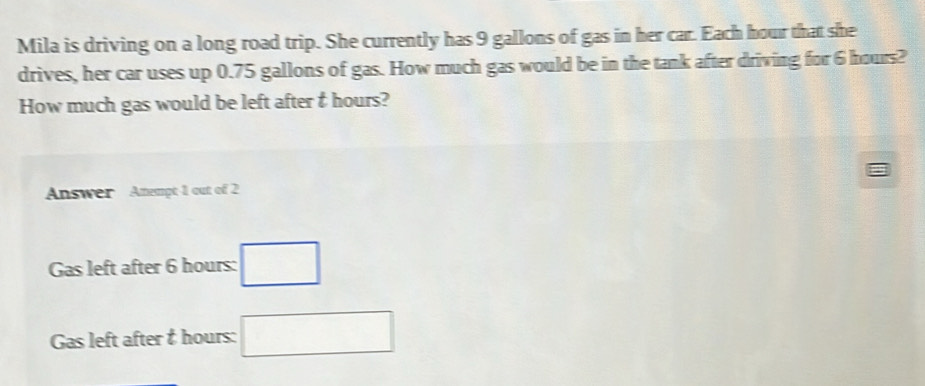 Mila is driving on a long road trip. She currently has 9 gallons of gas in her car. Each hour that she 
drives, her car uses up 0.75 gallons of gas. How much gas would be in the tank after driving for 6 hours? 
How much gas would be left after & hours? 
Answer Amempt 1 out of 2
Gas left after 6 hours : □ 
Gas left after & hours : □