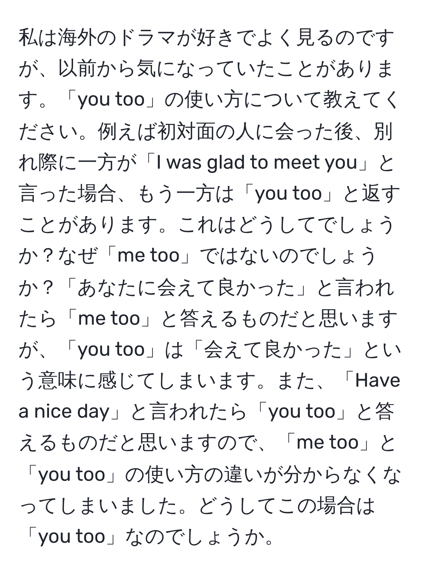 私は海外のドラマが好きでよく見るのですが、以前から気になっていたことがあります。「you too」の使い方について教えてください。例えば初対面の人に会った後、別れ際に一方が「I was glad to meet you」と言った場合、もう一方は「you too」と返すことがあります。これはどうしてでしょうか？なぜ「me too」ではないのでしょうか？「あなたに会えて良かった」と言われたら「me too」と答えるものだと思いますが、「you too」は「会えて良かった」という意味に感じてしまいます。また、「Have a nice day」と言われたら「you too」と答えるものだと思いますので、「me too」と「you too」の使い方の違いが分からなくなってしまいました。どうしてこの場合は「you too」なのでしょうか。