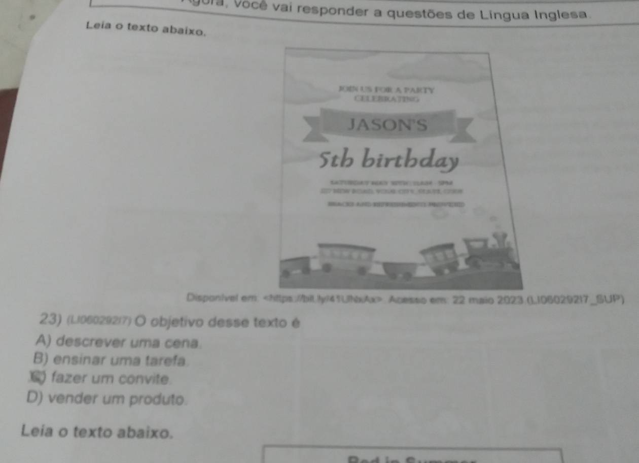 Jora, Você vai responder a questões de Lingua Inglesa.
Leia o texto abaixo.
JN US FOR A PARTY
JASON'S
5th birthday
*a S ca 
h 
Disponivel em:. Acesso em: 22 maio 2023.(L106029217_SUP)
23) (L/06029217) O objetivo desse texto é
A) descrever uma cena.
B) ensinar uma tarefa.
fazer um convite.
D) vender um produto.
Leia o texto abaixo.