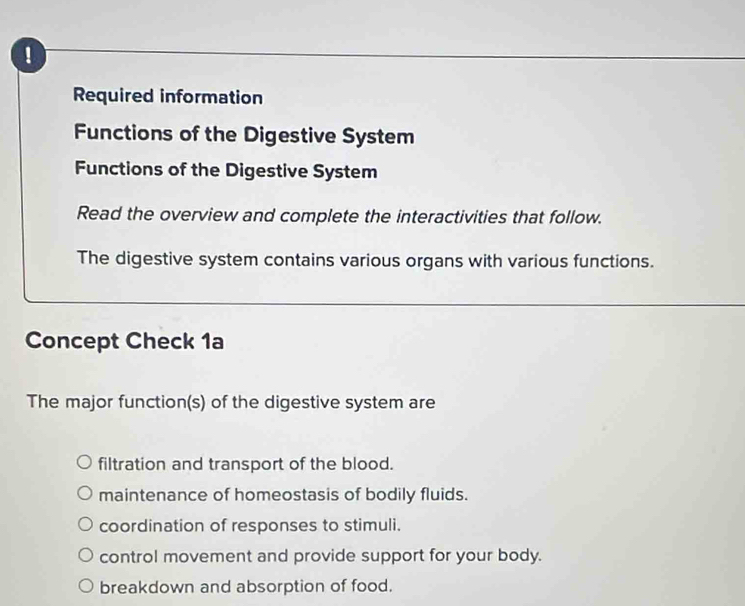 !
Required information
Functions of the Digestive System
Functions of the Digestive System
Read the overview and complete the interactivities that follow.
The digestive system contains various organs with various functions.
Concept Check 1a
The major function(s) of the digestive system are
filtration and transport of the blood.
maintenance of homeostasis of bodily fluids.
coordination of responses to stimuli.
control movement and provide support for your body.
breakdown and absorption of food.