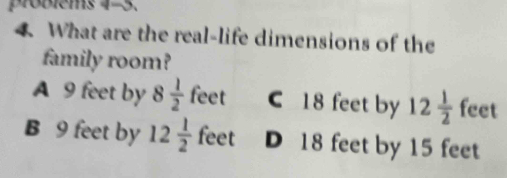 probiems 4-5.
4 What are the real-life dimensions of the
family room?
A 9 feet by 8 1/2  feet C 18 feet by 12 1/2  feet
B 9 feet by 12 1/2  feet D 18 feet by 15 feet