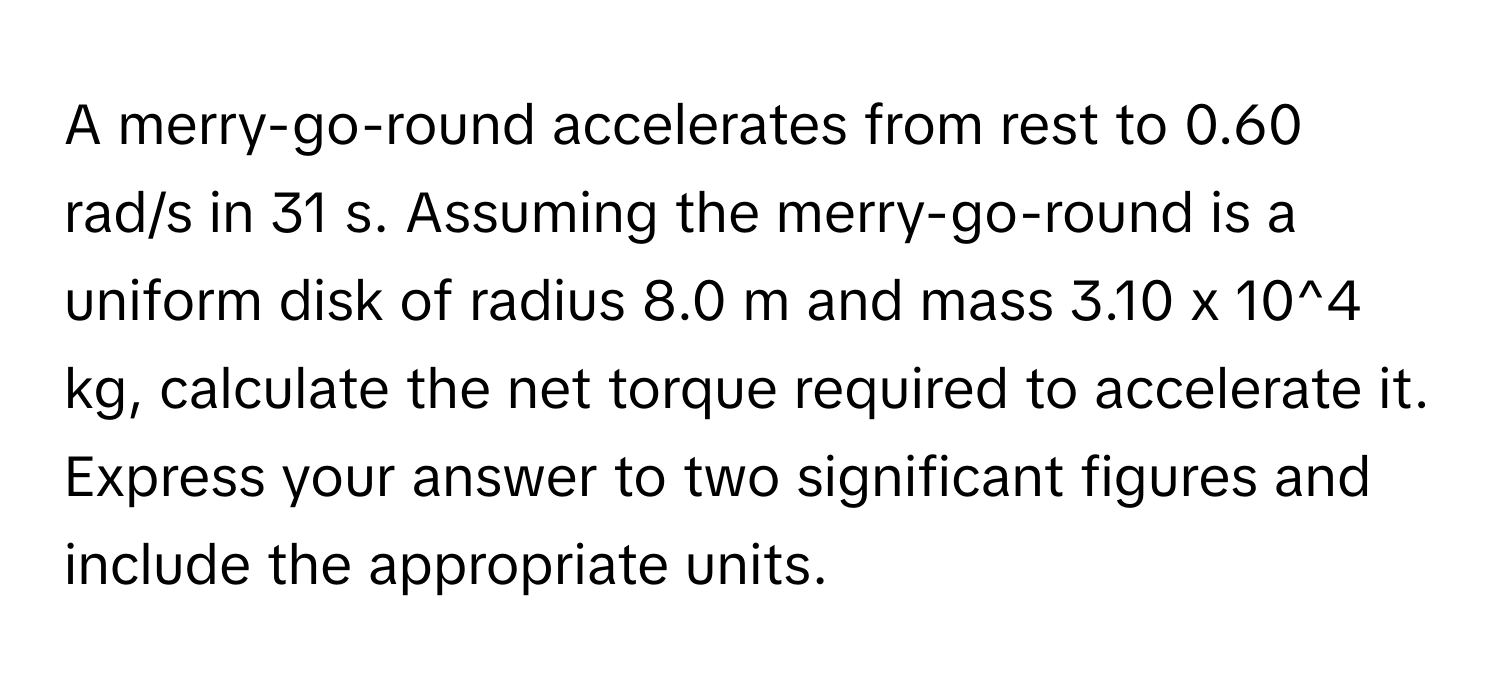 A merry-go-round accelerates from rest to 0.60 rad/s in 31 s. Assuming the merry-go-round is a uniform disk of radius 8.0 m and mass 3.10 x 10^4 kg, calculate the net torque required to accelerate it. Express your answer to two significant figures and include the appropriate units.