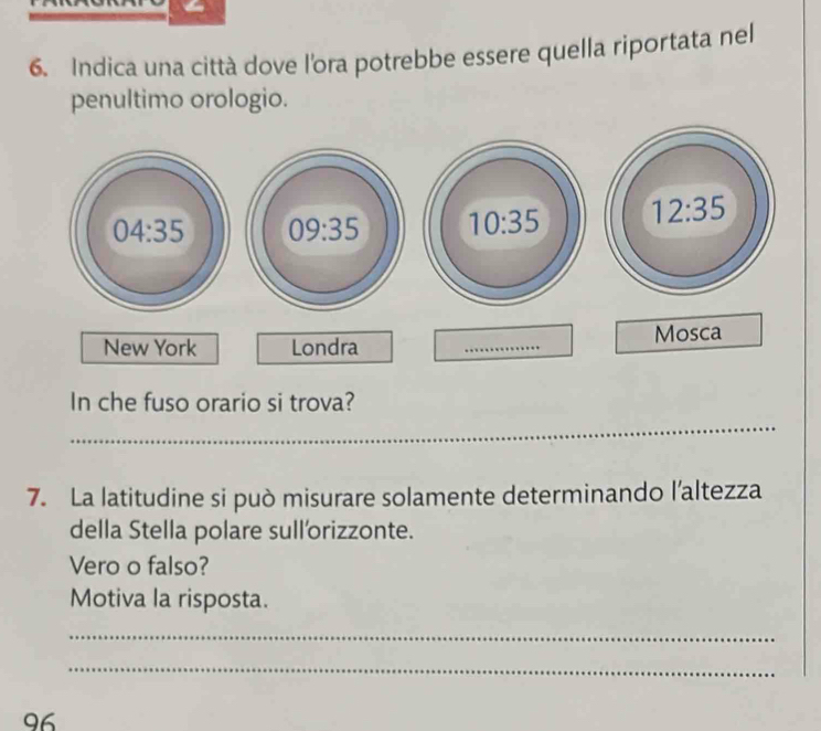 Indica una città dove l'ora potrebbe essere quella riportata nel
penultimo orologio.
04:35 09:35
New York Londra _Mosca
In che fuso orario si trova?
_
7. La latitudine si può misurare solamente determinando l’altezza
della Stella polare sull'orizzonte.
Vero o falso?
Motiva la risposta.
_
_
96