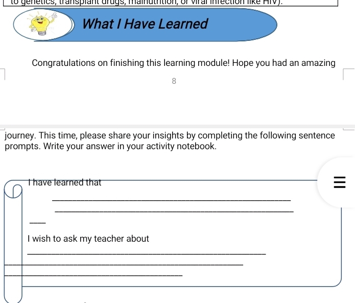 to genetics, transpiant drugs, mainutrtion, of viral inrection like HIV). 
What I Have Learned 
Congratulations on finishing this learning module! Hope you had an amazing 
8 
journey. This time, please share your insights by completing the following sentence 
prompts. Write your answer in your activity notebook. 
I have learned that _ 
_ 
_ 
_ 
I wish to ask my teacher about 
_ 
_ 
_