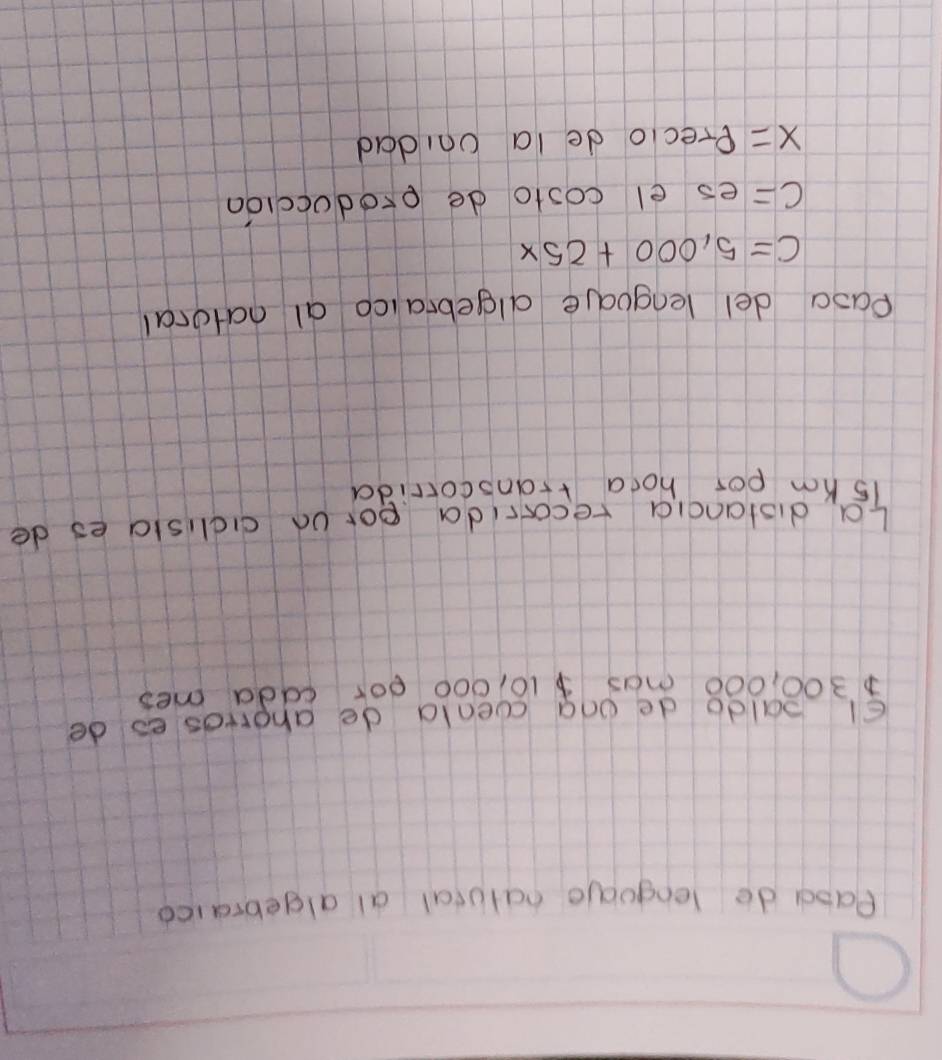 Paod do lenguae natutal al algebraice 
El aldo de ona cenld de ahorros eo de
300, 000 mas10, 000 o0x cdda mes 
La distanda recorida porod cidisla es de
i5 Km por hoca rranscorrida 
Pasa del lenguale algebraico al natoral
C=5,000+25x
c= es el costo de eroduccioa
x= Precio de la ondad