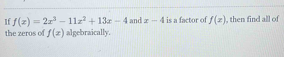 If f(x)=2x^3-11x^2+13x-4 and x-4 is a factor of f(x) , then find all of 
the zeros of f(x) algebraically.