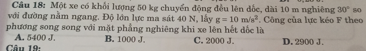 Một xe có khối lượng 50 kg chuyển động đều lên dốc, dài 10 m nghiêng 30° so
với đường nằm ngang. Độ lớn lực ma sát 40 N, lấy g=10m/s^2. Công của lực kéo F theo
phương song song với mặt phẳng nghiêng khi xe lên hết dốc là
A. 5400 J. B. 1000 J. C. 2000 J. D. 2900 J.
Câu 19: