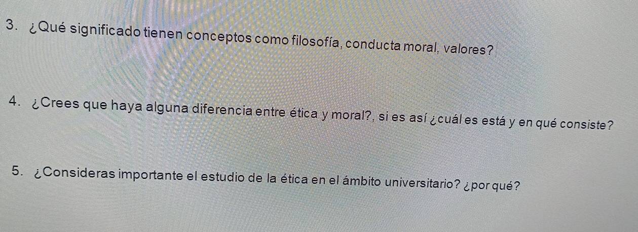 ¿Qué significado tienen conceptos como filosofía, conducta moral, valores? 
4. ¿Crees que haya alguna diferencia entre ética y moral?, si es así ¿cuál es está y en qué consiste? 
5. ¿Consideras importante el estudio de la ética en el ámbito universitario? ¿por qué?