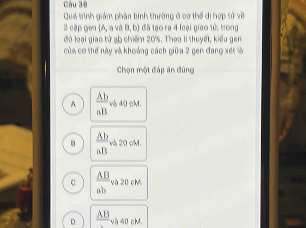 Quá trình giảm phân bình thường ở cơ thể dị hợp tử về
2 cặp gen (A, a và B, b) đã tạo ra 4 loại giao tử, trong
đó loại giao tử ab chiếm 20%. Theo lí thuyết, kiểu gen
của cơ thể này và khoảng cách giữa 2 gen đang xét là
Chọn một đáp án đúng
A  Ab/aB  và 40 cM.
B  Ab/aB  và 20 cM.
C  AB/ab  và 20 cM.
D frac _ AB_  và 40 cM.