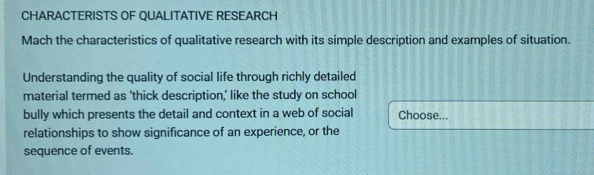 CHARACTERISTS OF QUALITATIVE RESEARCH 
Mach the characteristics of qualitative research with its simple description and examples of situation. 
Understanding the quality of social life through richly detailed 
material termed as ‘thick description,’ like the study on school 
bully which presents the detail and context in a web of social Choose... 
relationships to show significance of an experience, or the 
sequence of events.