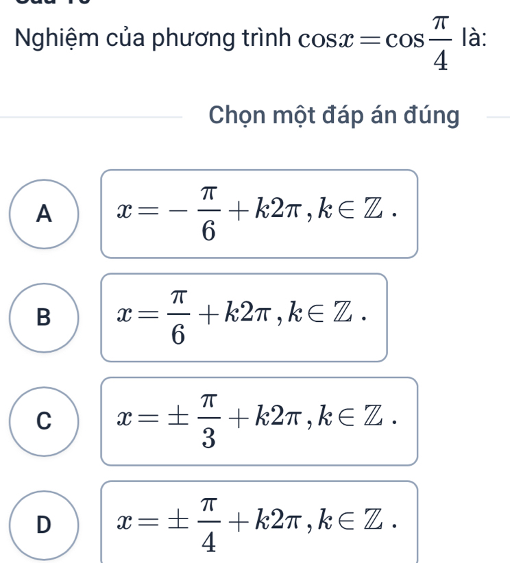 Nghiệm của phương trình cos x=cos  π /4  là:
Chọn một đáp án đúng
A x=- π /6 +k2π , k∈ Z.
B x= π /6 +k2π , k∈ Z.
C x=±  π /3 +k2π , k∈ Z.
D x=±  π /4 +k2π , k∈ Z.