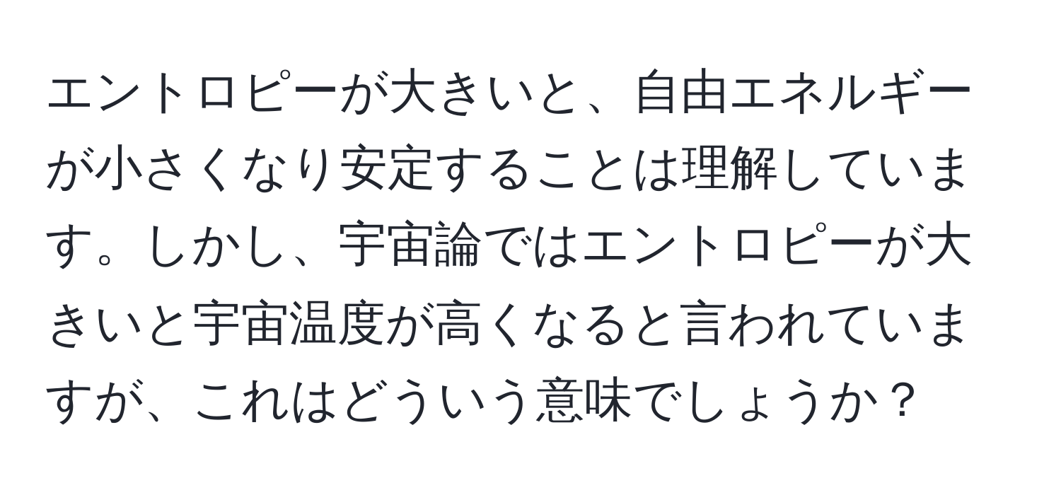 エントロピーが大きいと、自由エネルギーが小さくなり安定することは理解しています。しかし、宇宙論ではエントロピーが大きいと宇宙温度が高くなると言われていますが、これはどういう意味でしょうか？