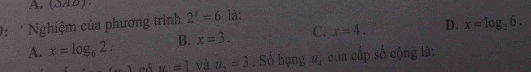 A. (SAB).
D. x=log _26. 
: Nghiệm của phương trình 2^x=6 là:
C. x=4.
A. x=log _62.
B. x=3. 
có u=1 và u_2=3. Số hạng u_4 của cấp số cộng là: