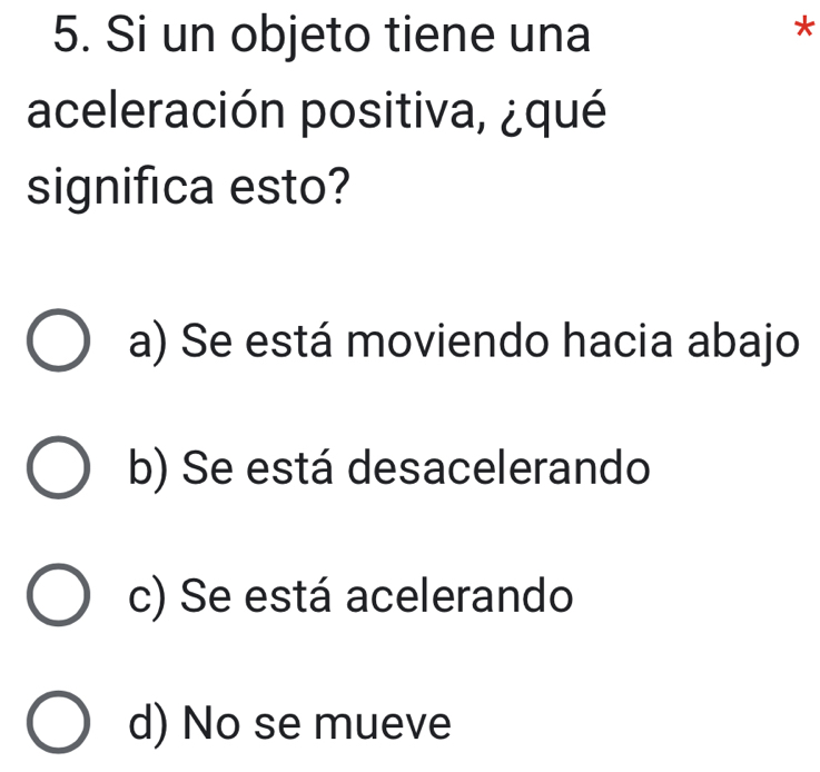 Si un objeto tiene una
*
aceleración positiva, ¿qué
significa esto?
a) Se está moviendo hacia abajo
b) Se está desacelerando
c) Se está acelerando
d) No se mueve