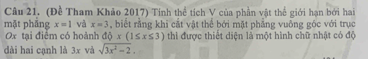 (Đề Tham Khảo 2017) Tính thể tích V của phần vật thể giới hạn bởi hai 
mặt phăng x=1 và x=3 , biết rằng khi cắt vật thể bởi mặt phẳng vuông góc với trục 
Ox tại điểm có hoành độ x(1≤ x≤ 3) thì được thiết diện là một hình chữ nhật có độ 
dài hai cạnh là 3x và sqrt(3x^2-2).