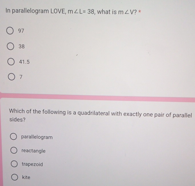 In parallelogram LOVE, m∠ L=38 , what is m∠ V '? *
97
38
41.5
7
Which of the following is a quadrilateral with exactly one pair of parallel
sides?
parallelogram
reactangle
trapezoid
kite