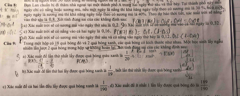 non 1lệ ngtờr trên 30 tuổi trong số những ngườr nữ là 
Câu 8: Ban Lan chuẩn bị đi thăm nhà ngoại tại một thành phố A trong hai ngày thứ sáu và thứ bảy. Tại thành phố này mối
ngày chi có năng hoặc sương mù, nếu một ngày là năng thì khả năng ngày tiếp theo có sương mù là 30 %, nếu một
ngày ngày là sương mù thì khả năng ngày tiếp theo có sương mù là 40%. Theo dự báo thời tiết, xác suất trời sẽ năng 
vào thứ sáu là 0,8. Xét tính đúng sai của các khẳng định sau:
a) Xác suất trời sẽ có sương mù vào ngày thứ sáu là 0,2. S) Xác suất trời sẽ có sương mù vào cả hái ngày là 0,32 .
c) Xác suất trời sẽ có nắng vào cả hai ngày là 0,16.
d) Xác suất trời sẽ có sương mù vào ngày thứ sáu và có nắng vào ngày thứ bảy là 0,12 .
Câu 9: Trong một hộp có 18 quả bóng đỏ và 2 quả bóng xanh, các quả bóng có kích thước như nhau. Một học sinh lấy ngẫu
nhiên lần lượt 2 quả bóng trong hộp và không hoàn lại. Xét tính đúng sai của các khẳng định sau:
a) Xác suất đề lần thứ nhất lấy được quả bóng màu xanh là  1/20 
b) Xác suất đề lần thứ hai lấy được quả bóng xanh là  1/19  , biết lần thứ nhất lấy được quả bóng xanh
c) Xác suất đề cả hai lần đều lấy được quả bóng xanh là  1/190 . d) Xác suất đề ít nhất 1 lần lấy được quả bóng đỏ là  189/190 .