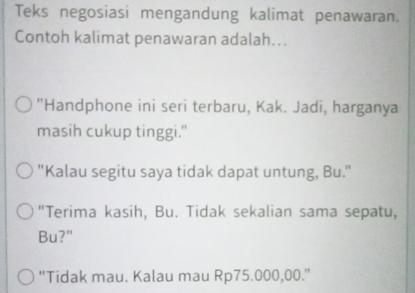 Teks negosiasi mengandung kalimat penawaran. 
Contoh kalimat penawaran adalah... 
"Handphone ini seri terbaru, Kak. Jadi, harganya 
masih cukup tinggi." 
"Kalau segitu saya tidak dapat untung, Bu." 
"Terima kasih, Bu. Tidak sekalian sama sepatu, 
Bu?" 
''Tidak mau. Kalau mau Rp75.000,00.''